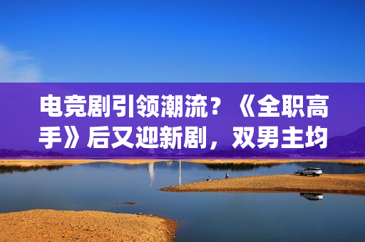 电竞剧引领潮流？《全职高手》后又迎新剧，双男主均是顶级流量(电竞新剧)