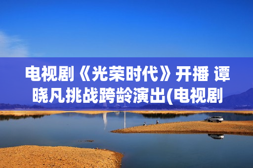 电视剧《光荣时代》开播 谭晓凡挑战跨龄演出(电视剧光荣时代评分)