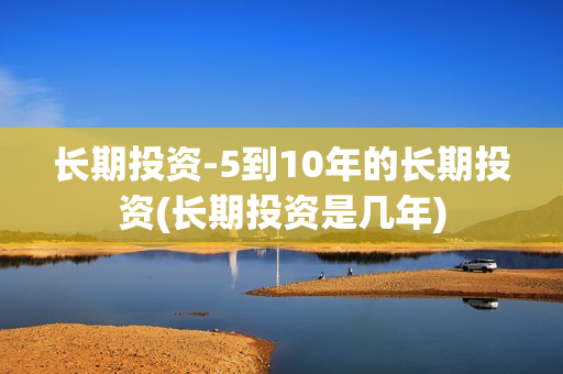 长期投资-5到10年的长期投资(长期投资是几年)