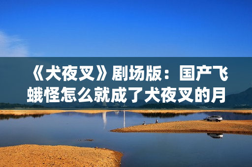 《犬夜叉》剧场版：国产飞蛾怪怎么就成了犬夜叉的月老了？(犬夜叉剧场版在线观看)