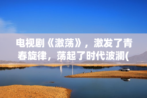 电视剧《激荡》，激发了青春旋律，荡起了时代波澜(激荡剧情分集介绍电视猫)