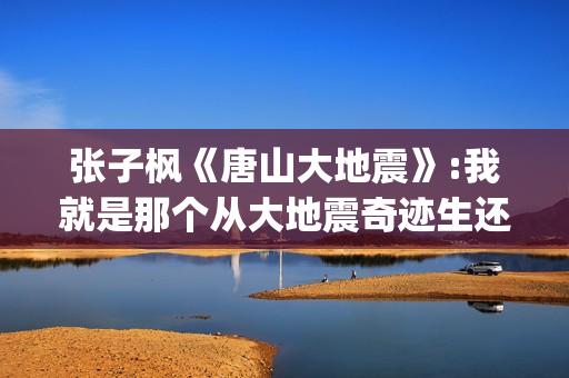 张子枫《唐山大地震》:我就是那个从大地震奇迹生还的女孩(张子枫唐山大地震片段)