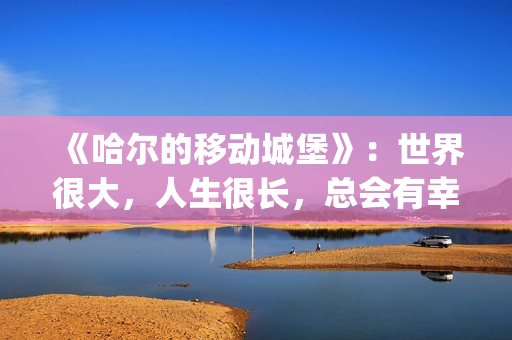 《哈尔的移动城堡》：世界很大，人生很长，总会有幸福的爱情(哈尔的移动城堡(普通话))