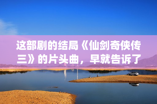 这部剧的结局《仙剑奇侠传三》的片头曲，早就告诉了我们(这结局是什么)