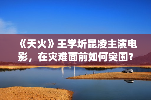 《天火》王学圻昆凌主演电影，在灾难面前如何突围？(电影《天火》演员)