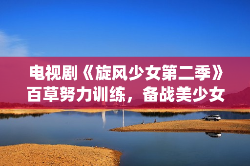 电视剧《旋风少女第二季》百草努力训练，备战美少女挑战赛！(旋风少第一季免费版(完整版))