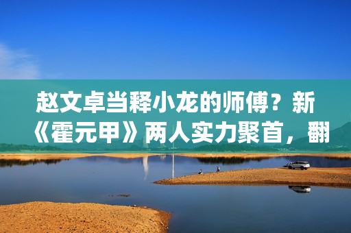 赵文卓当释小龙的师傅？新《霍元甲》两人实力聚首，翻拍昔日经典(赵文卓释小龙版大侠霍元甲主题曲)