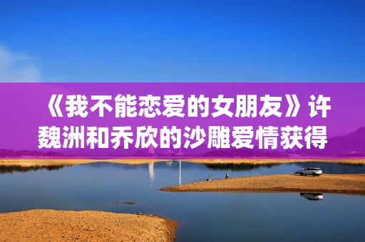 《我不能恋爱的女朋友》许魏洲和乔欣的沙雕爱情获得一致好评！(我不能恋爱的免费观看)