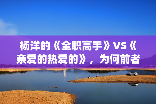 杨洋的《全职高手》VS《亲爱的热爱的》，为何前者失败了？(全职高手杨洋片段)