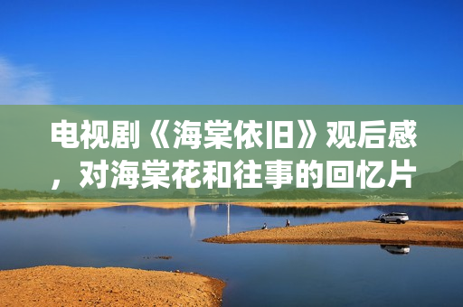 电视剧《海棠依旧》观后感，对海棠花和往事的回忆片段(电视剧海棠依旧演员表名单)