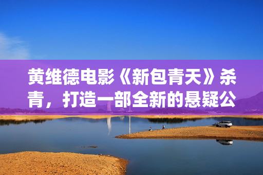 黄维德电影《新包青天》杀青，打造一部全新的悬疑公案经典。(黄维德新剧)