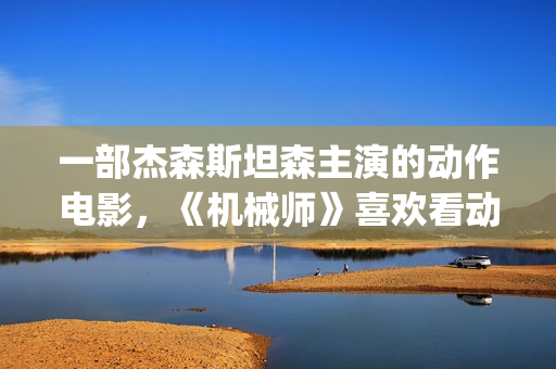 一部杰森斯坦森主演的动作电影，《机械师》喜欢看动作片的朋友要看完哦。(2019年杰森斯坦森电影全集)