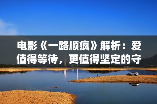 电影《一路顺疯》解析：爱值得等待，更值得坚定的守候(一路顺疯1080p)
