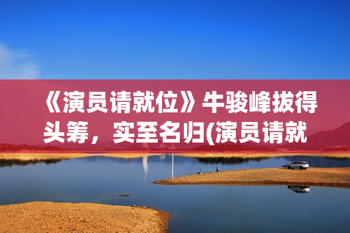 《演员请就位》牛骏峰拔得头筹，实至名归(演员请就位3在线观看完整版免费)