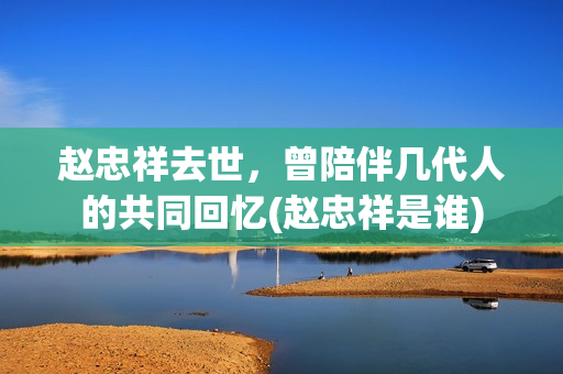 赵忠祥去世，曾陪伴几代人的共同回忆(赵忠祥是谁)
