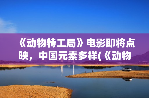 《动物特工局》电影即将点映，中国元素多样(《动物特工局》免费观看)