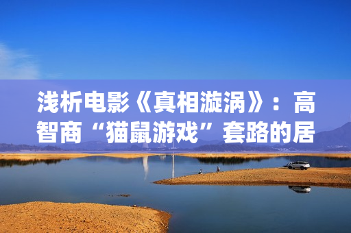 浅析电影《真相漩涡》：高智商“猫鼠游戏”套路的居心叵测，精妙(真相电影解析)