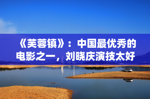 《芙蓉镇》：中国最优秀的电影之一，刘晓庆演技太好(《芙蓉镇》原文)
