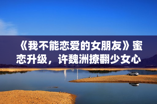 《我不能恋爱的女朋友》蜜恋升级，许魏洲撩翻少女心 惹人羡慕！(《我不能恋爱的理由》电视剧)