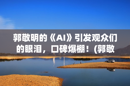 郭敬明的《AI》引发观众们的眼泪，口碑爆棚！(郭敬明《al》)