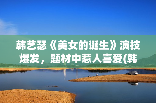 韩艺瑟《美女的诞生》演技爆发，题材中惹人喜爱(韩艺瑟美图)