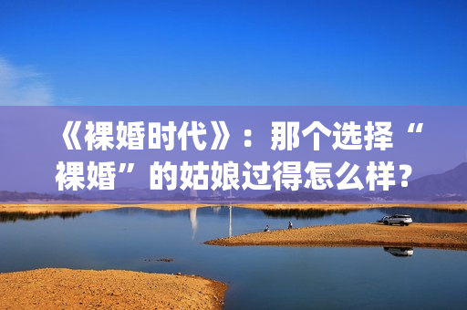 《裸婚时代》：那个选择“裸婚”的姑娘过得怎么样？(裸婚时代演员表电视剧电视猫)