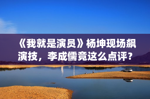 《我就是演员》杨坤现场飙演技，李成儒竟这么点评？(我就是演员马嘉祺第几季参加的?)