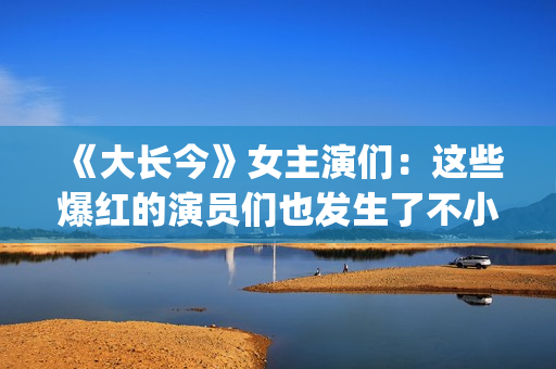 《大长今》女主演们：这些爆红的演员们也发生了不小的变化。(大长今 男主角)