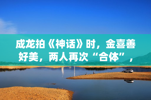 成龙拍《神话》时，金喜善好美，两人再次“合体”，金喜善变了(成龙拍《神话》多大年龄)