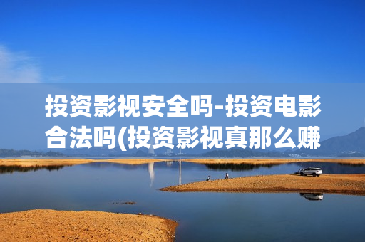 投资影视安全吗-投资电影合法吗(投资影视真那么赚钱吗)