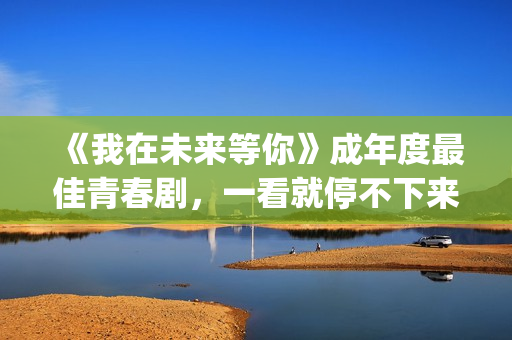 《我在未来等你》成年度最佳青春剧，一看就停不下来，全因这三点(我在未来等你演员表)