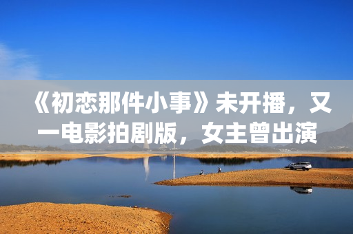 《初恋那件小事》未开播，又一电影拍剧版，女主曾出演《欢乐颂》(初恋那件小事演员表)