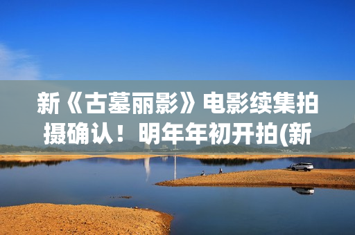 新《古墓丽影》电影续集拍摄确认！明年年初开拍(新版古墓丽影)