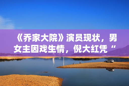 《乔家大院》演员现状，男女主因戏生情，倪大红凭“苏大强”爆红(乔家大院主演叫什么名字)