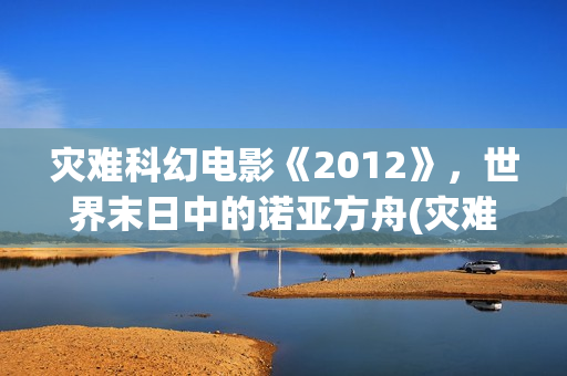灾难科幻电影《2012》，世界末日中的诺亚方舟(灾难科幻电影《巨洪》在线看全部分)