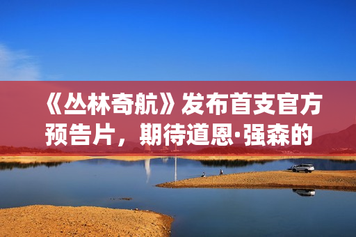 《丛林奇航》发布首支官方预告片，期待道恩·强森的精彩表演！(丛林奇航讲的是什么)