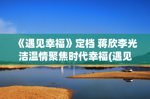 《遇见幸福》定档 蒋欣李光洁温情聚焦时代幸福(遇见幸福2)
