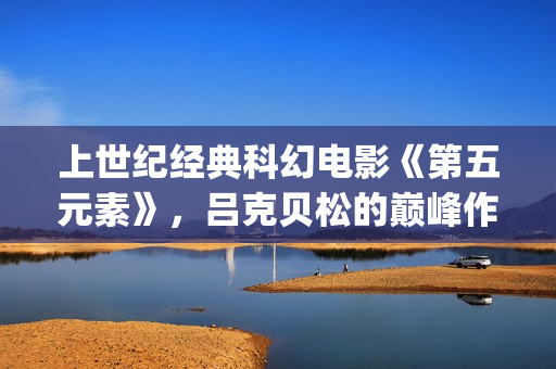 上世纪经典科幻电影《第五元素》，吕克贝松的巅峰作品之一(上世纪的科幻小说)