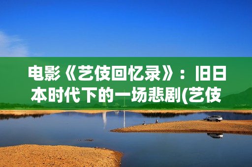 电影《艺伎回忆录》：旧日本时代下的一场悲剧(艺伎回忆录片段)