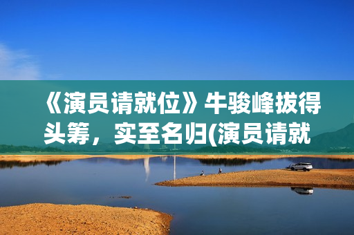 《演员请就位》牛骏峰拔得头筹，实至名归(演员请就位第二季 综艺)