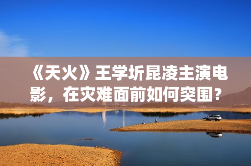 《天火》王学圻昆凌主演电影，在灾难面前如何突围？(天火制片人王珊)