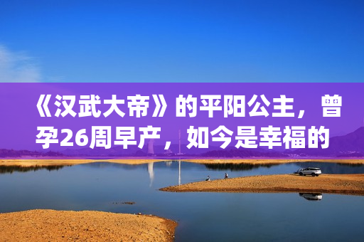 《汉武大帝》的平阳公主，曾孕26周早产，如今是幸福的一家三口(汉武大帝的皇后是谁)