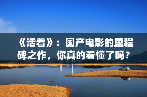 《活着》：国产电影的里程碑之作，你真的看懂了吗？(活着是哪部电影)