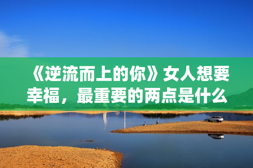 《逆流而上的你》女人想要幸福，最重要的两点是什么？(逆流而上的你剧情介绍)
