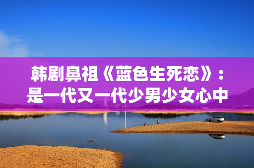韩剧鼻祖《蓝色生死恋》：是一代又一代少男少女心中无法割舍的情结(韩剧网韩剧tv最新韩剧在线观看蓝色大海的传说)