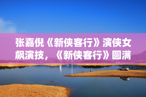 张嘉倪《新侠客行》演侠女飙演技，《新侠客行》圆满收官(张嘉倪版侠客行演员表)