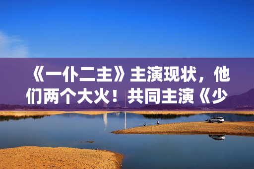 《一仆二主》主演现状，他们两个大火！共同主演《少年派》(《一仆二主》主演是谁)