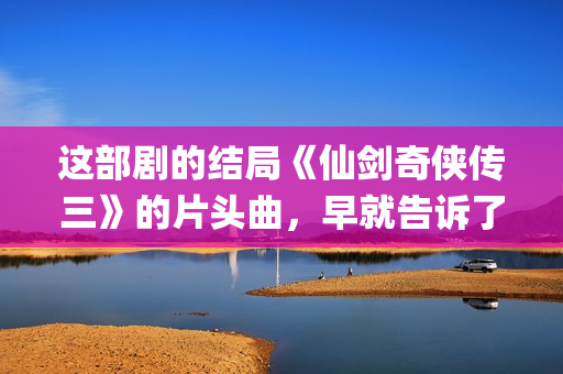 这部剧的结局《仙剑奇侠传三》的片头曲，早就告诉了我们(这部剧讲的是什么)