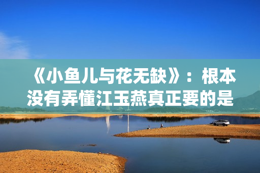 《小鱼儿与花无缺》：根本没有弄懂江玉燕真正要的是什么(小鱼儿与花无缺在线观看)