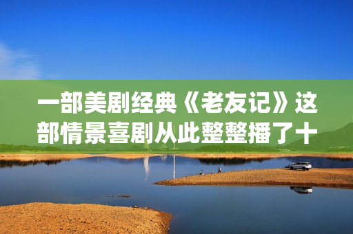一部美剧经典《老友记》这部情景喜剧从此整整播了十年。(美剧经典系列)